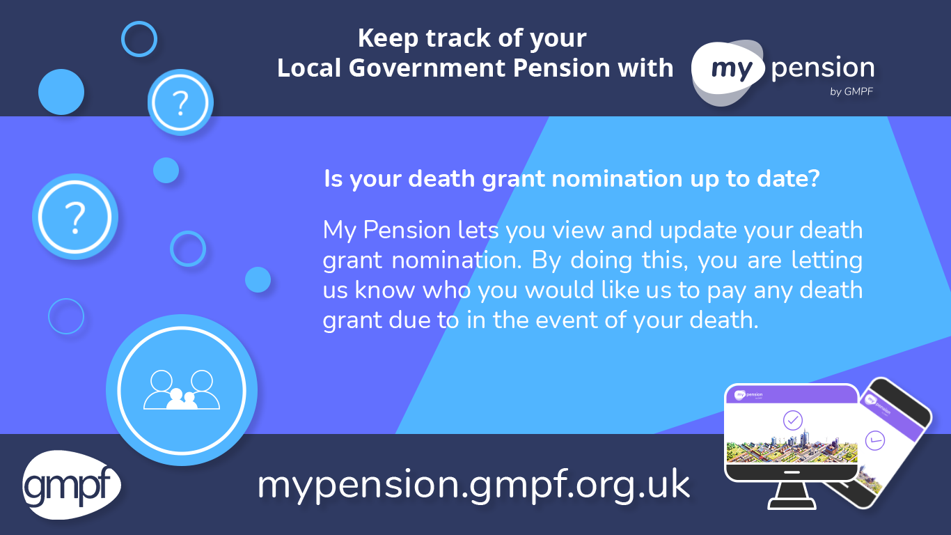 Is your death grant nomination up to date? My Pension lets you view and update your death grant nomination. By doing this, you are letting us know who you would like us to pay any death grant due to in the event of your death.